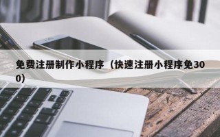 安徽免费注册制作小程序（快速注册小程序免300）