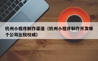 安徽杭州小程序制作渠道（杭州小程序制作开发哪个公司比较权威）
