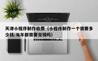 安徽天津小程序制作收费（小程序制作一个需要多少钱!每年都需要交钱吗）